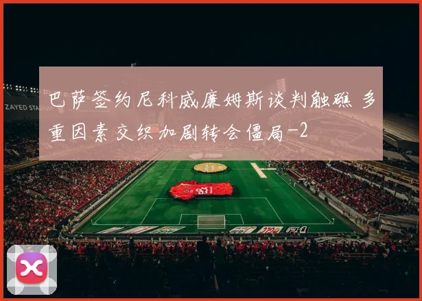 巴萨签约尼科威廉姆斯谈判触礁 多重因素交织加剧转会僵局
