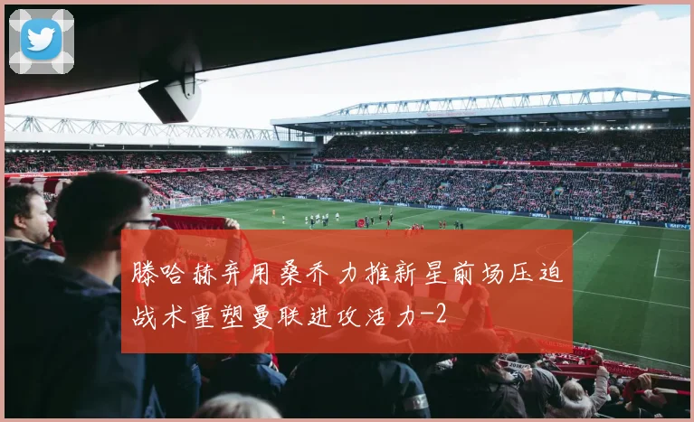 滕哈赫弃用桑乔力推新星前场压迫战术重塑曼联进攻活力
