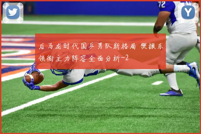 后马龙时代国乒男队新格局 樊振东领衔主力阵容全面分析