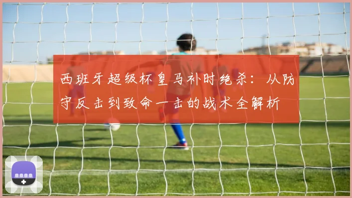 西班牙超级杯皇马补时绝杀：从防守反击到致命一击的战术全解析