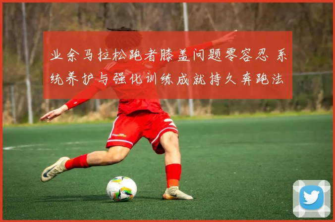 业余马拉松跑者膝盖问题零容忍 系统养护与强化训练成就持久奔跑法