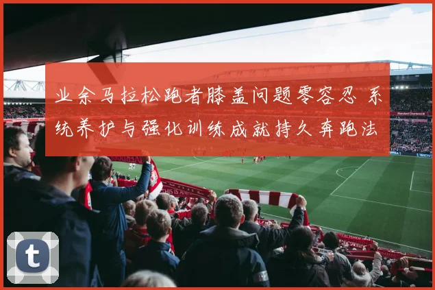 业余马拉松跑者膝盖问题零容忍 系统养护与强化训练成就持久奔跑法