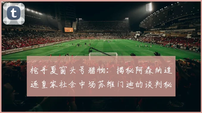 枪手夏窗头号猎物：揭秘阿森纳追逐皇家社会中场苏维门迪的谈判秘辛