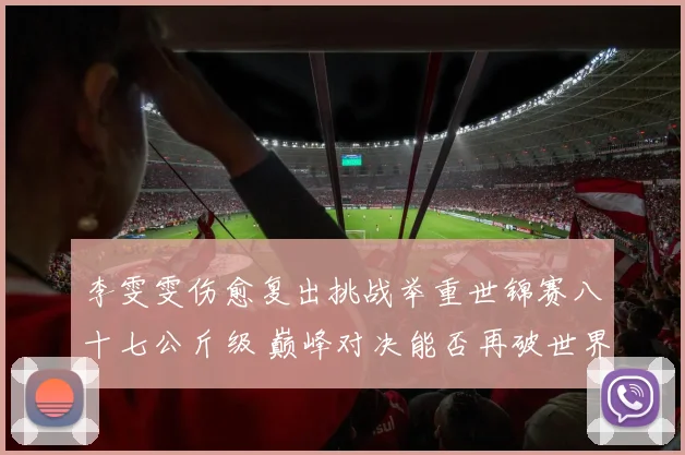 李雯雯伤愈复出挑战举重世锦赛八十七公斤级 巅峰对决能否再破世界纪录