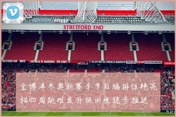 金博洋冬奥新赛季节目编排惊艳亮相四周跳难度升级训练稳步推进