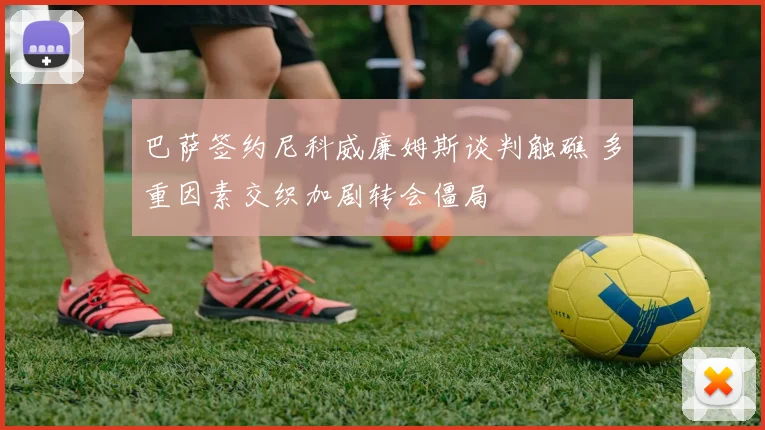 巴萨签约尼科威廉姆斯谈判触礁 多重因素交织加剧转会僵局