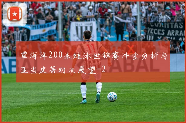 覃海洋200米蛙泳世锦赛冲金分析与亚当皮蒂对决展望