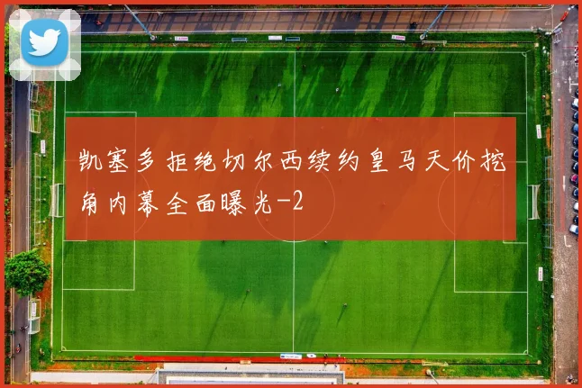 凯塞多拒绝切尔西续约皇马天价挖角内幕全面曝光