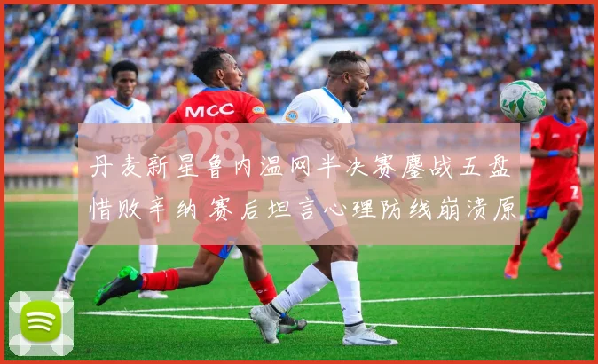 丹麦新星鲁内温网半决赛鏖战五盘惜败辛纳 赛后坦言心理防线崩溃原因