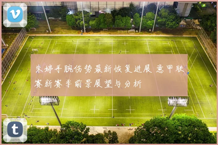 朱婷手腕伤势最新恢复进展 意甲联赛新赛季前景展望与分析