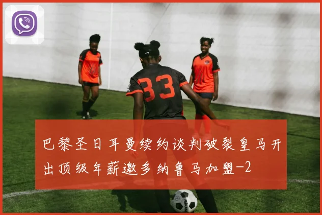 巴黎圣日耳曼续约谈判破裂皇马开出顶级年薪邀多纳鲁马加盟