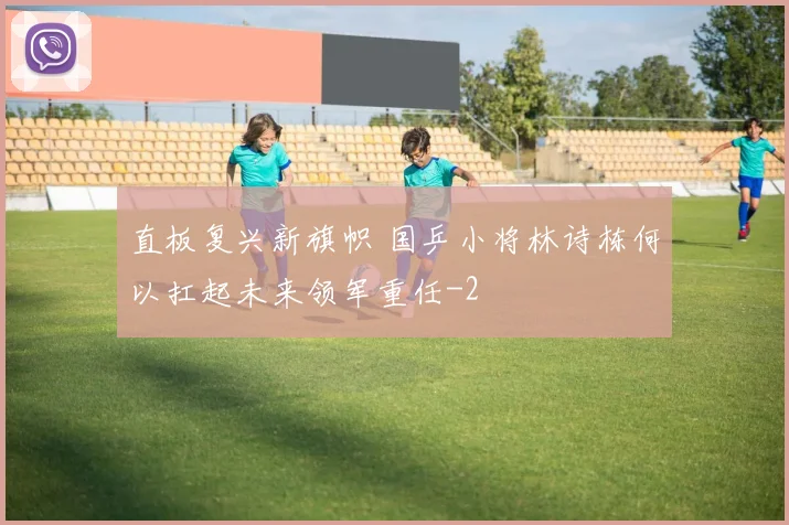 直板复兴新旗帜 国乒小将林诗栋何以扛起未来领军重任
