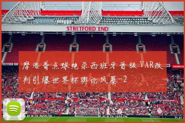 摩洛哥点球绝杀西班牙晋级 VAR改判引爆世界杯舆论风暴