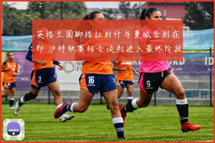 英格兰国脚格拉利什与曼城告别在即 沙特联赛转会谈判进入最终阶段 天价合同细节浮出水面