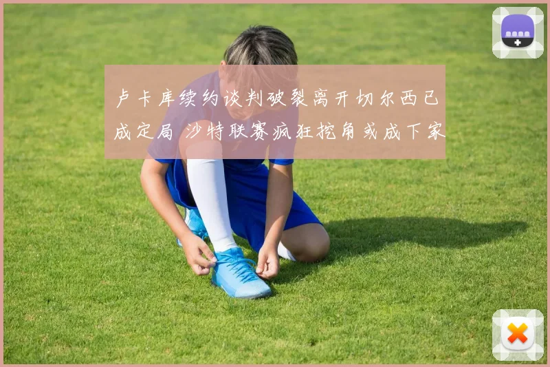 卢卡库续约谈判破裂离开切尔西已成定局 沙特联赛疯狂挖角或成下家众望所归