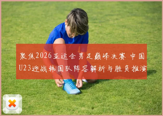 聚焦2026亚运会男足巅峰决赛 中国U23迎战韩国队阵容解析与胜负推演