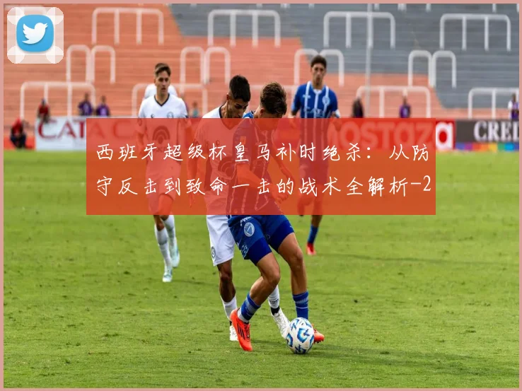 西班牙超级杯皇马补时绝杀：从防守反击到致命一击的战术全解析