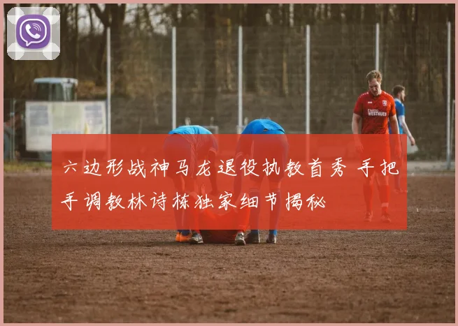 六边形战神马龙退役执教首秀 手把手调教林诗栋独家细节揭秘