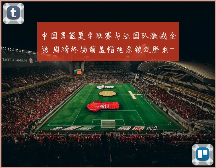 中国男篮夏季联赛与法国队激战全场 周琦终场前盖帽绝杀锁定胜利