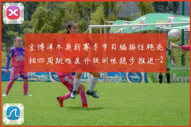 金博洋冬奥新赛季节目编排惊艳亮相四周跳难度升级训练稳步推进