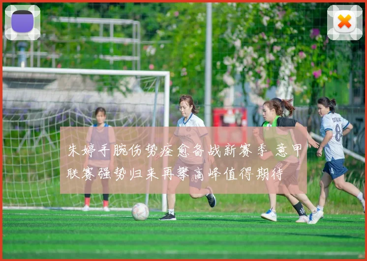 朱婷手腕伤势痊愈备战新赛季 意甲联赛强势归来再攀高峰值得期待
