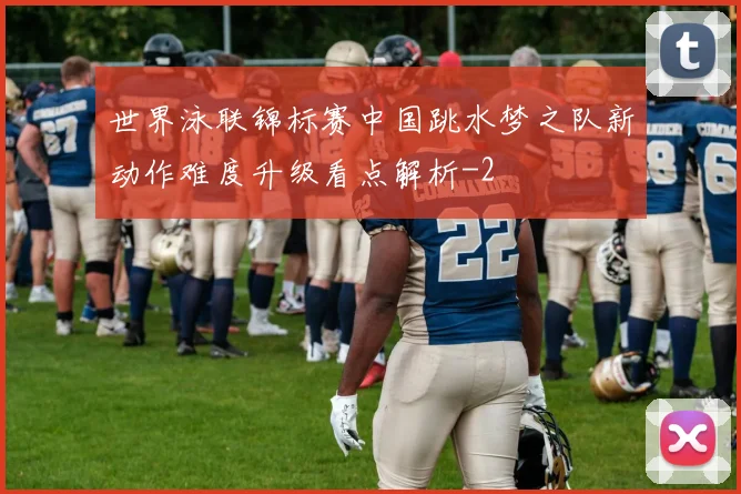 世界泳联锦标赛中国跳水梦之队新动作难度升级看点解析