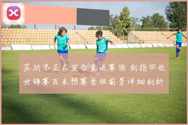 苏炳添正式宣告重返赛场 剑指田径世锦赛百米预赛晋级前景详细剖析