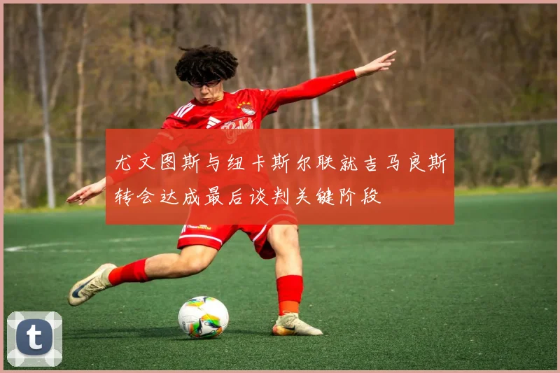 尤文图斯与纽卡斯尔联就吉马良斯转会达成最后谈判关键阶段