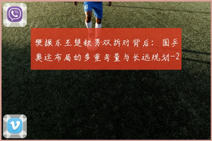 樊振东王楚钦男双拆对背后：国乒奥运布局的多重考量与长远规划