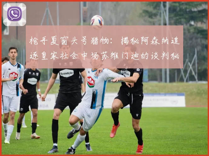 枪手夏窗头号猎物：揭秘阿森纳追逐皇家社会中场苏维门迪的谈判秘辛