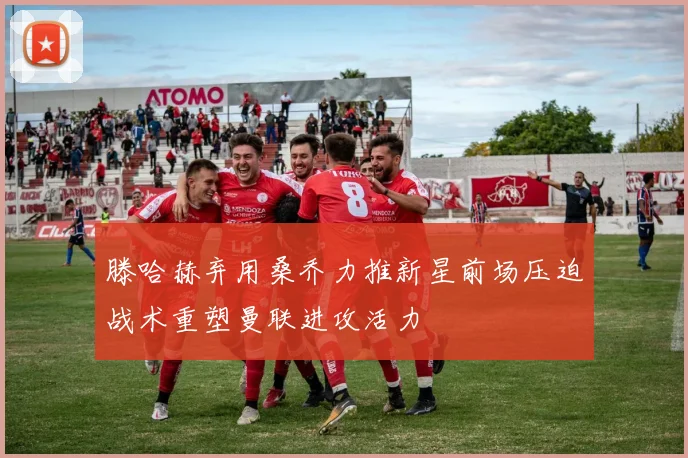 滕哈赫弃用桑乔力推新星前场压迫战术重塑曼联进攻活力