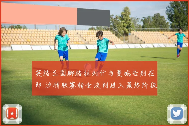 英格兰国脚格拉利什与曼城告别在即 沙特联赛转会谈判进入最终阶段 天价合同细节浮出水面