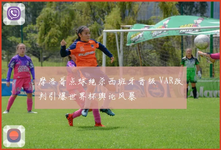 摩洛哥点球绝杀西班牙晋级 VAR改判引爆世界杯舆论风暴