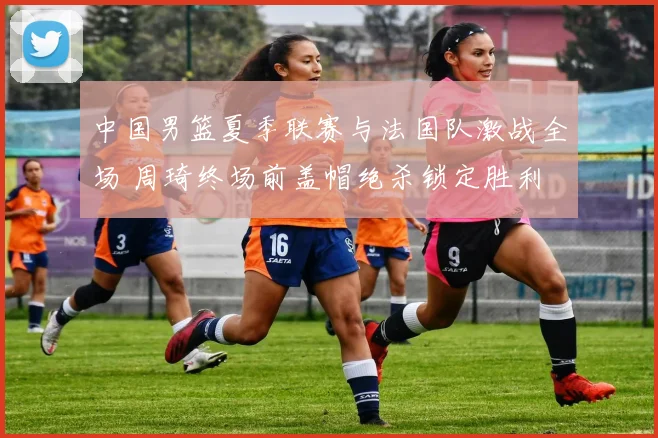 中国男篮夏季联赛与法国队激战全场 周琦终场前盖帽绝杀锁定胜利